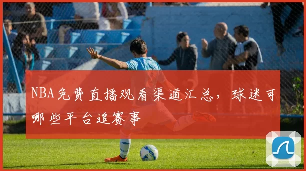 NBA免费直播观看渠道汇总,球迷可哪些平台追赛事