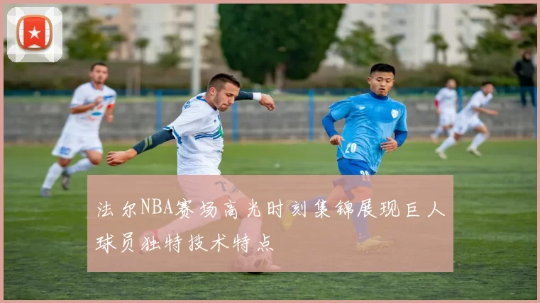 法尔NBA赛场高光时刻集锦展现巨人球员独特技术特点