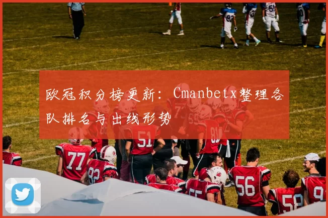 欧冠积分榜更新：Cmanbetx整理各队排名与出线形势