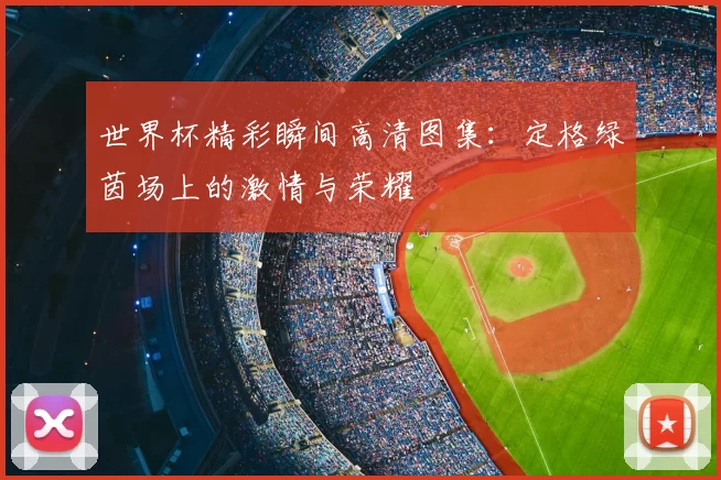 世界杯精彩瞬间高清图集:定格绿茵场上的激情与荣耀
