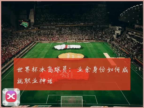 世界杯冰岛球员:业余身份如何成就职业神话