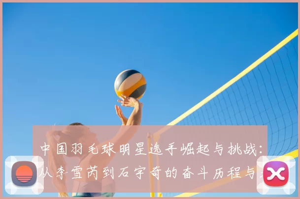 中国羽毛球明星选手崛起与挑战：从李雪芮到石宇奇的奋斗历程与未来展望