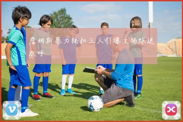 詹姆斯暴力隔扣三人引爆主场球迷欢呼