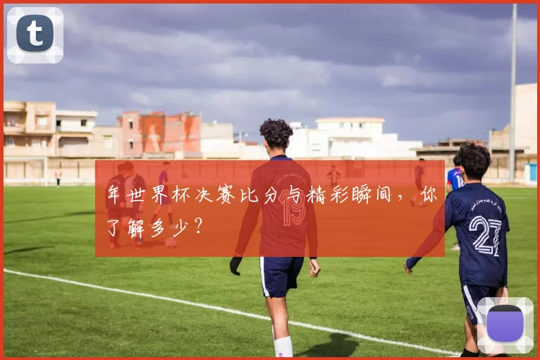 年世界杯决赛比分与精彩瞬间,你了解多少?