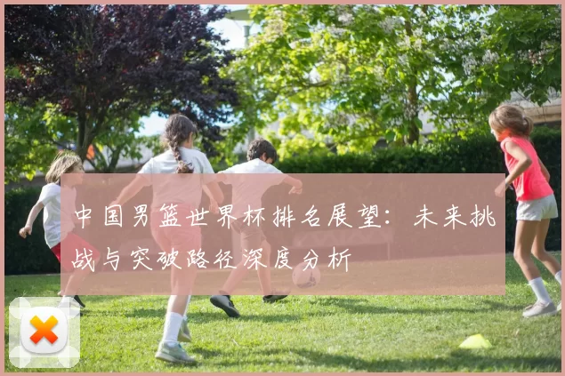 中国男篮世界杯排名展望:未来挑战与突破路径深度分析