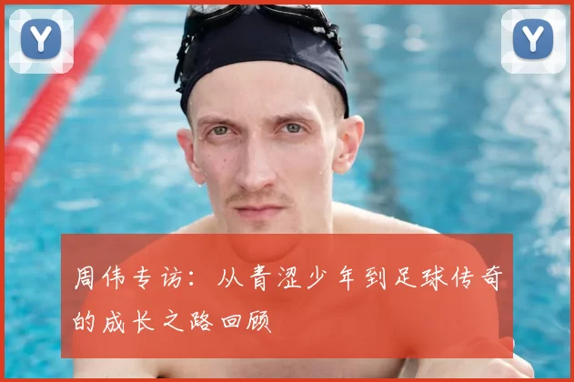 周伟专访:从青涩少年到足球传奇的成长之路回顾
