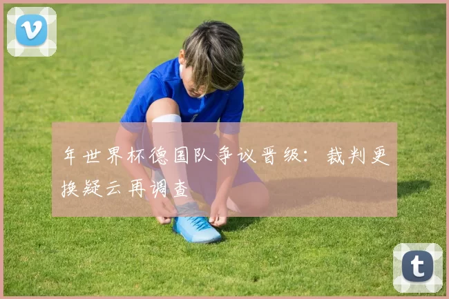 年世界杯德国队争议晋级:裁判更换疑云再调查