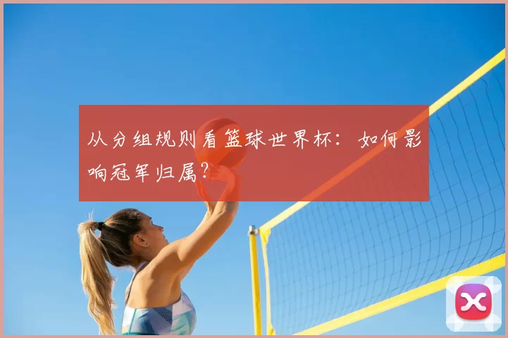 从分组规则看篮球世界杯:如何影响冠军归属?