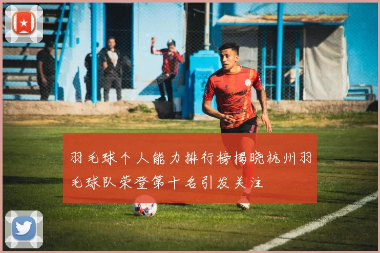 羽毛球个人能力排行榜揭晓杭州羽毛球队荣登第十名引发关注