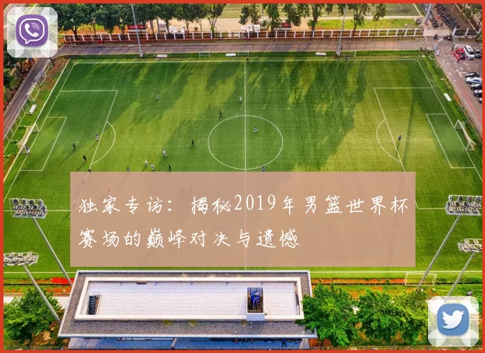 独家专访：揭秘2019年男篮世界杯赛场的巅峰对决与遗憾