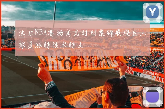 法尔NBA赛场高光时刻集锦展现巨人球员独特技术特点