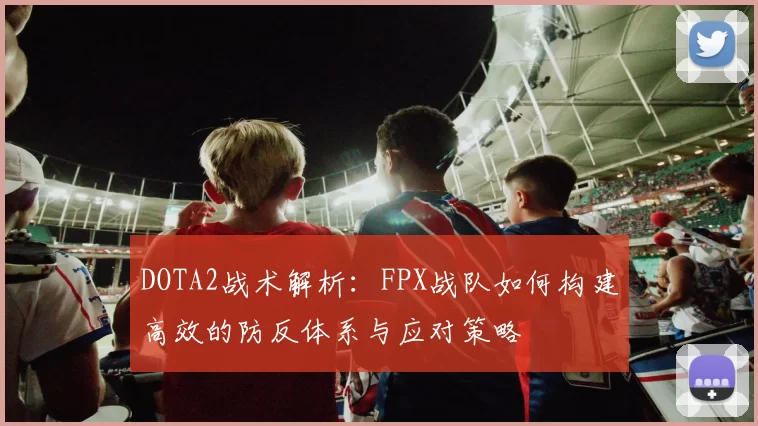 DOTA2战术解析:FPX战队如何构建高效的防反体系与应对策略