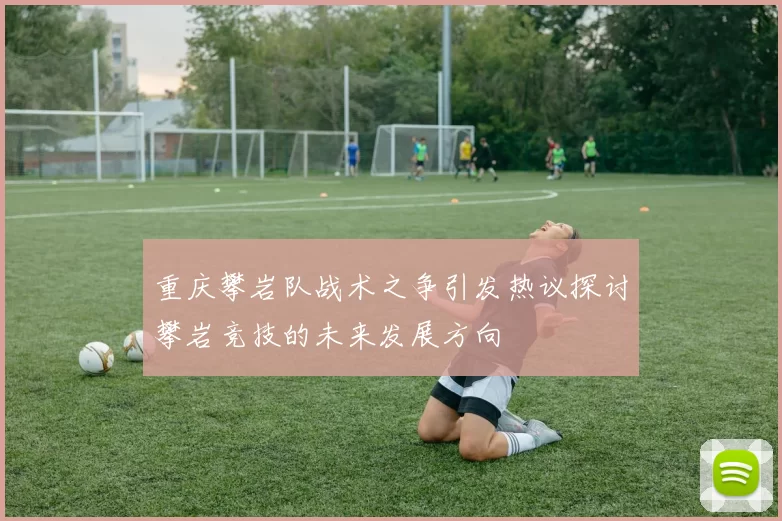 重庆攀岩队战术之争引发热议探讨攀岩竞技的未来发展方向