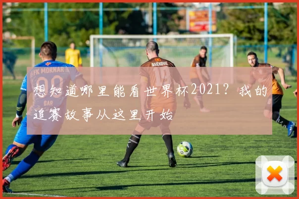 想知道哪里能看世界杯2021?我的追赛故事从这里开始
