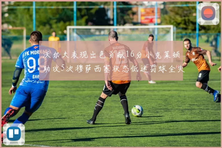 沃尔夫表现出色贡献16分小克莱顿助攻5次穆萨西塞状态低迷罚球全失