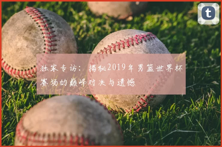 独家专访：揭秘2019年男篮世界杯赛场的巅峰对决与遗憾