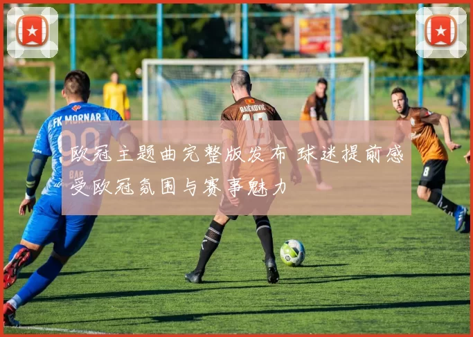 欧冠主题曲完整版发布 球迷提前感受欧冠氛围与赛事魅力
