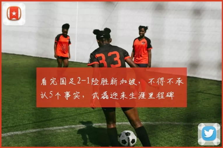 看完国足2-1险胜新加坡，不得不承认5个事实，武磊迎来生涯里程碑