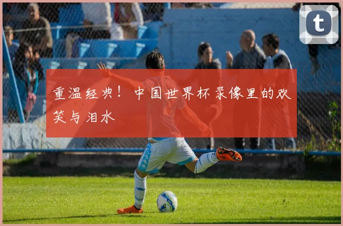 重温经典！中国世界杯录像里的欢笑与泪水