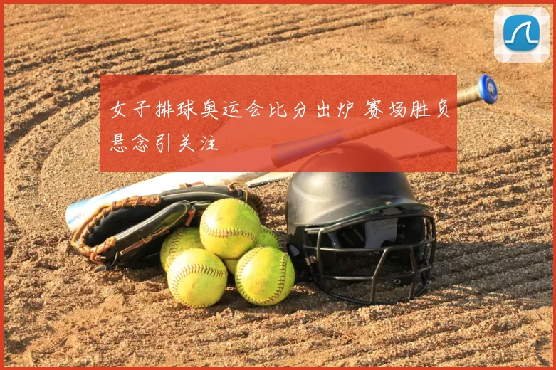 女子排球奥运会比分出炉 赛场胜负悬念引关注
