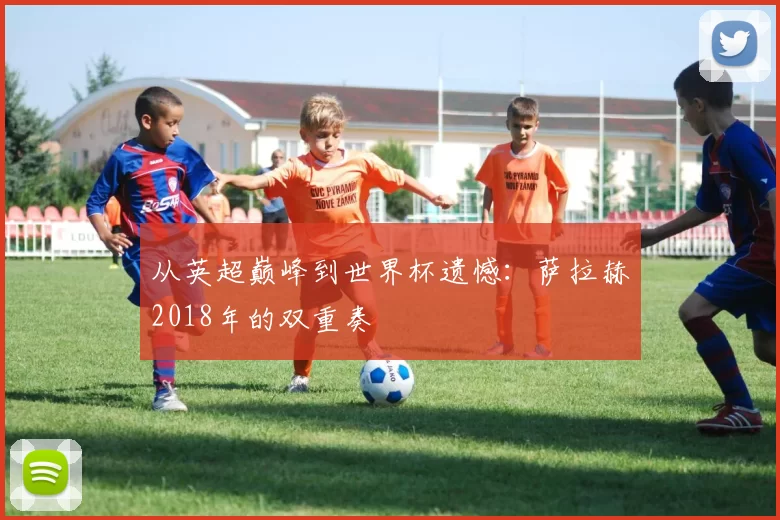 从英超巅峰到世界杯遗憾：萨拉赫2018年的双重奏