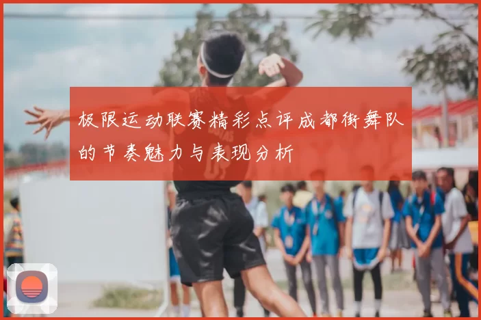 极限运动联赛精彩点评成都街舞队的节奏魅力与表现分析