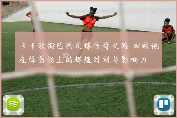 卡卡领衔巴西足球传奇之路 回顾他在绿茵场上的辉煌时刻与影响力