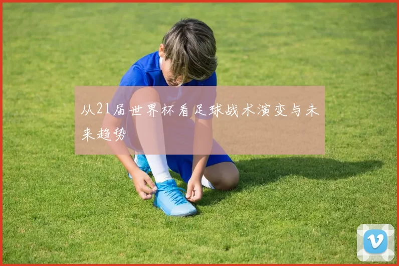 从21届世界杯看足球战术演变与未来趋势