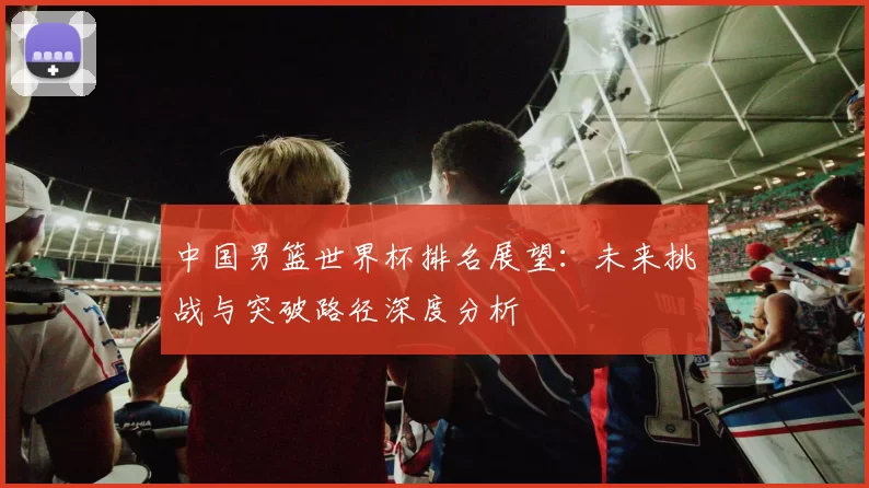 中国男篮世界杯排名展望:未来挑战与突破路径深度分析