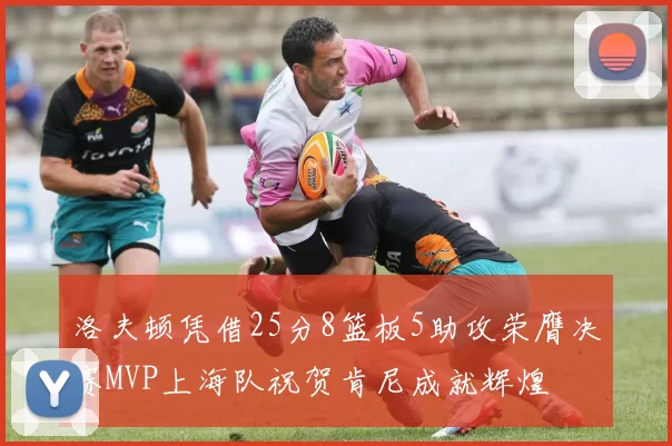 洛夫顿凭借25分8篮板5助攻荣膺决赛MVP上海队祝贺肯尼成就辉煌