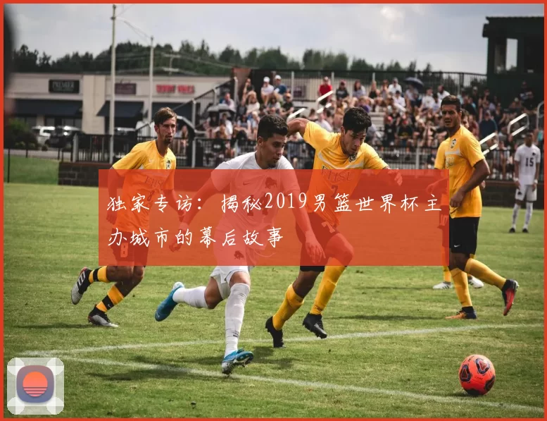 独家专访:揭秘2019男篮世界杯主办城市的幕后故事