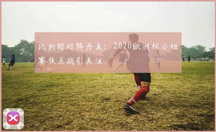 比利时对阵丹麦:2020欧洲杯小组赛焦点战引关注