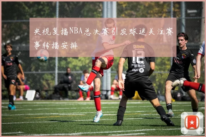 央视复播NBA总决赛引发球迷关注赛事转播安排
