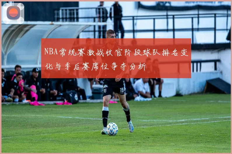NBA常规赛激战收官阶段球队排名变化与季后赛席位争夺分析