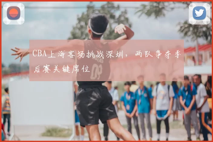 CBA上海客场挑战深圳,两队争夺季后赛关键席位