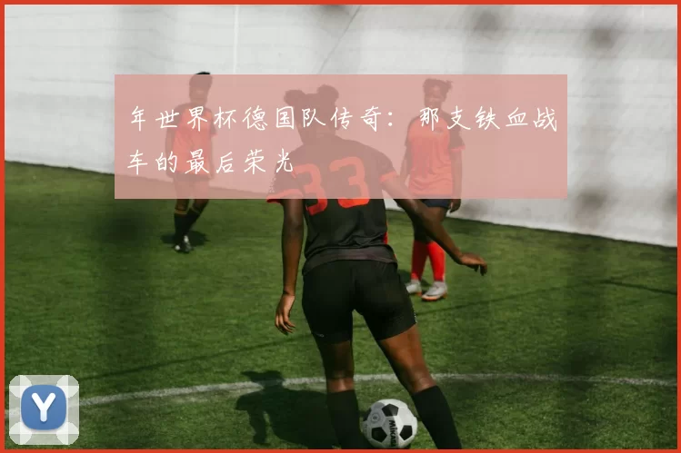 年世界杯德国队传奇:那支铁血战车的最后荣光
