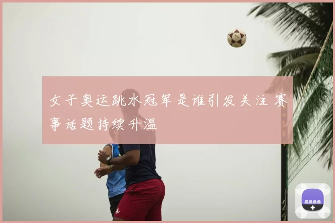 女子奥运跳水冠军是谁引发关注 赛事话题持续升温