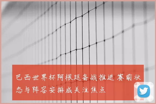 巴西世界杯阿根廷备战推进 赛前状态与阵容安排成关注焦点