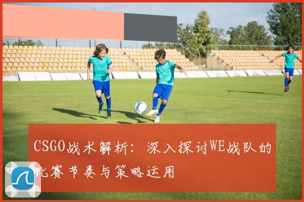 CSGO战术解析:深入探讨WE战队的比赛节奏与策略运用