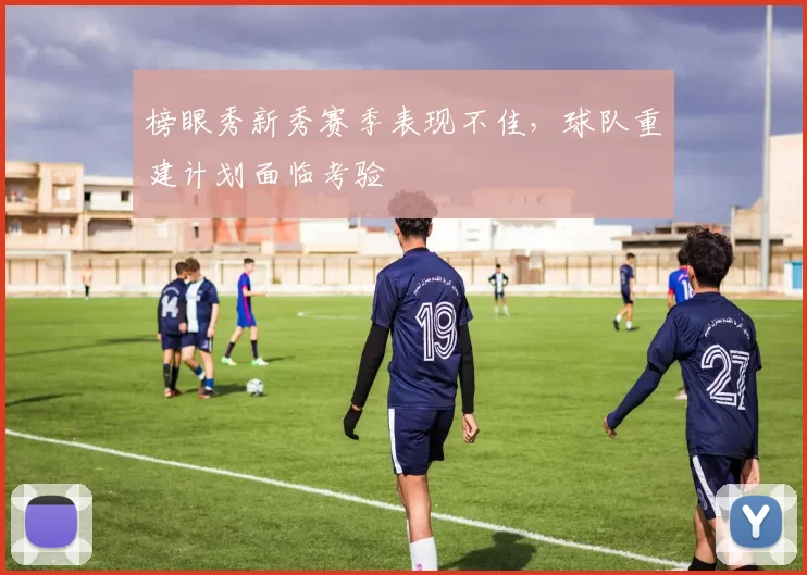 榜眼秀新秀赛季表现不佳,球队重建计划面临考验