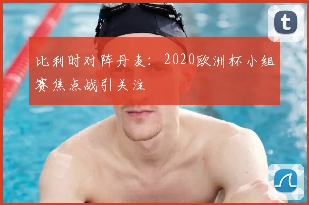 比利时对阵丹麦:2020欧洲杯小组赛焦点战引关注