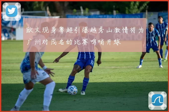 欧文现身粤超引爆越秀山激情将为广州对茂名的比赛鸣哨开球
