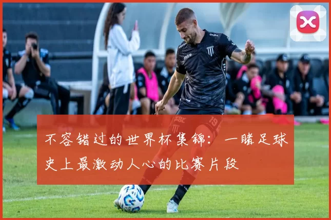 不容错过的世界杯集锦:一睹足球史上最激动人心的比赛片段