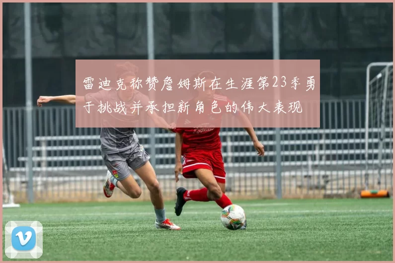 雷迪克称赞詹姆斯在生涯第23季勇于挑战并承担新角色的伟大表现