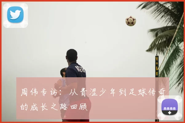 周伟专访:从青涩少年到足球传奇的成长之路回顾