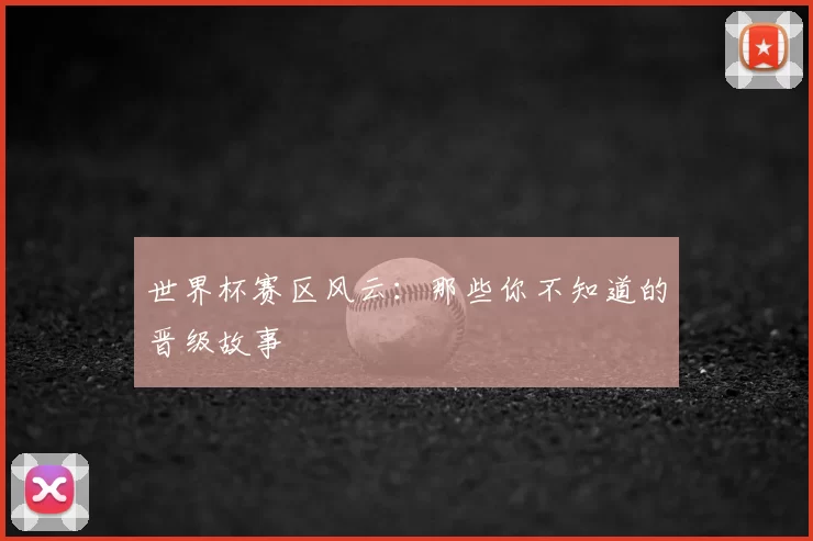 世界杯赛区风云:那些你不知道的晋级故事