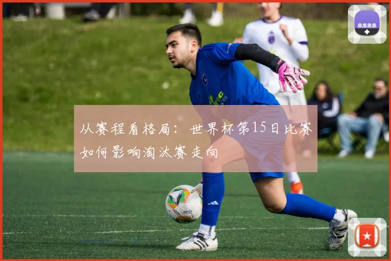 从赛程看格局：世界杯第15日比赛如何影响淘汰赛走向