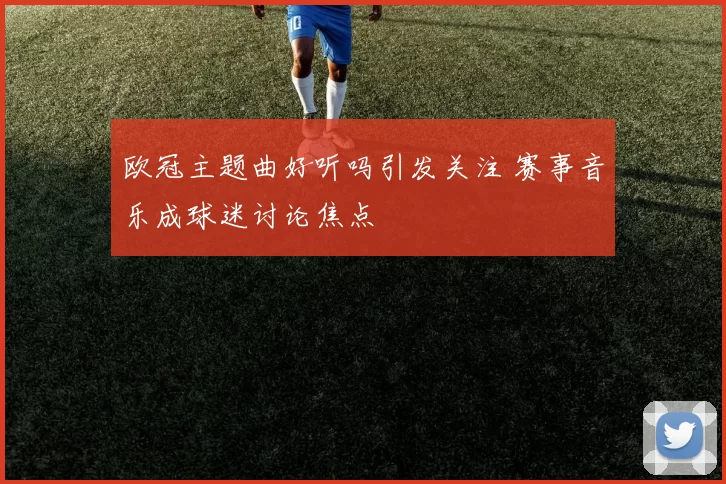 欧冠主题曲好听吗引发关注 赛事音乐成球迷讨论焦点