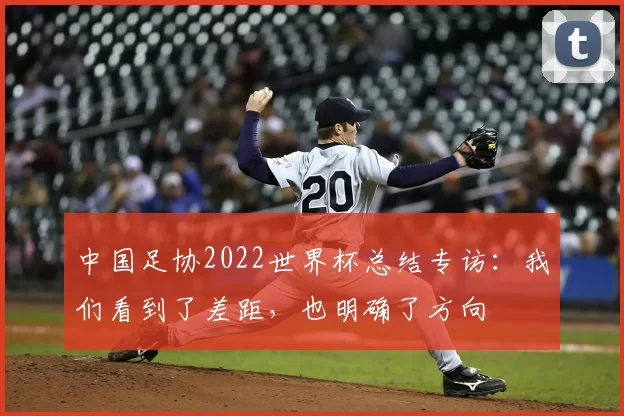 中国足协2022世界杯总结专访：我们看到了差距，也明确了方向