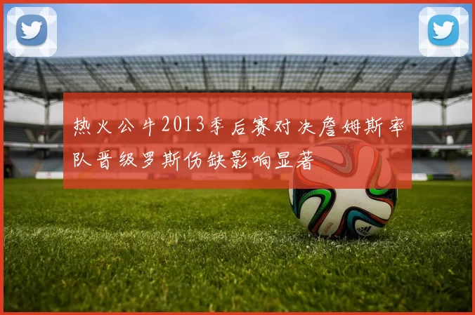 热火公牛2013季后赛对决詹姆斯率队晋级罗斯伤缺影响显著